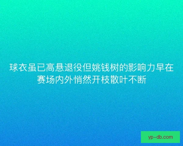 球衣虽已高悬退役但姚钱树的影响力早在赛场内外悄然开枝散叶不断