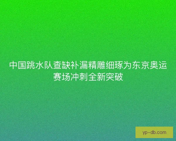 中国跳水队查缺补漏精雕细琢为东京奥运赛场冲刺全新突破