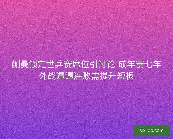 蒯曼锁定世乒赛席位引讨论 成年赛七年外战遭遇连败需提升短板