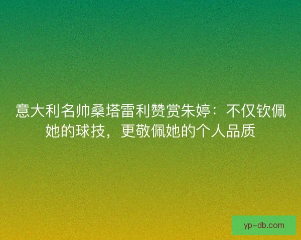 意大利名帅桑塔雷利赞赏朱婷：不仅钦佩她的球技，更敬佩她的个人品质