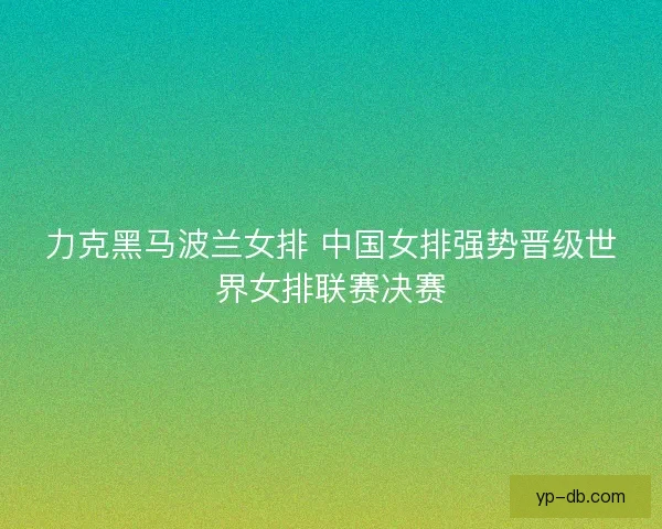 力克黑马波兰女排 中国女排强势晋级世界女排联赛决赛