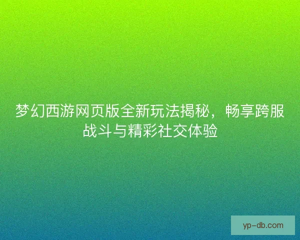 梦幻西游网页版全新玩法揭秘,畅享跨服战斗与精彩社交体验 梦幻西游网页版全新玩法揭秘,畅享跨服战斗与精彩社交体验