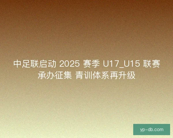 中足联启动 2025 赛季 U17_U15 联赛承办征集 青训体系再升级