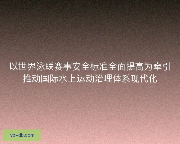 以世界泳联赛事安全标准全面提高为牵引推动国际水上运动治理体系现代化