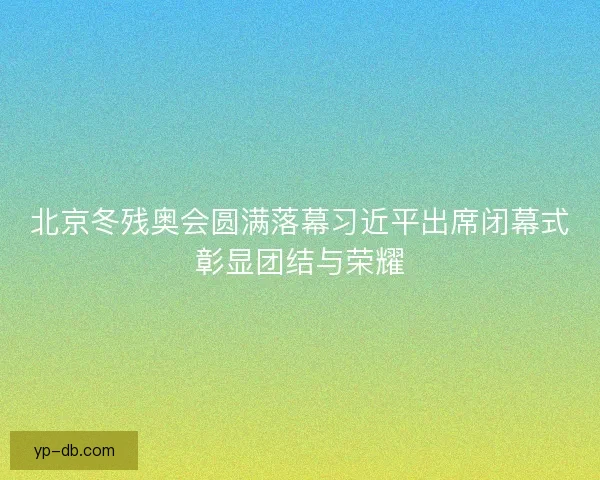 北京冬残奥会圆满落幕习近平出席闭幕式彰显团结与荣耀